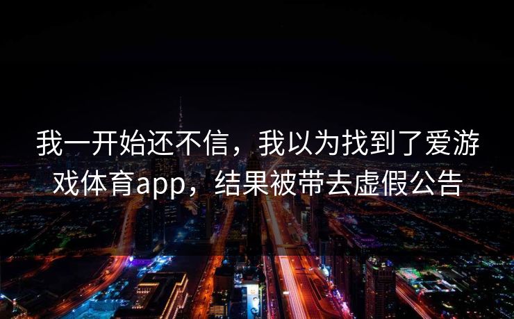 我一开始还不信,我以为找到了爱游戏体育app,结果被带去虚假公告 我一开始还不信,我以为找到了爱游戏体育app,结果被带去虚假公告