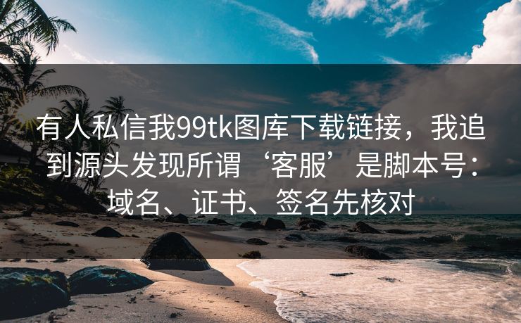 有人私信我99tk图库下载链接，我追到源头发现所谓‘客服’是脚本号：域名、证书、签名先核对