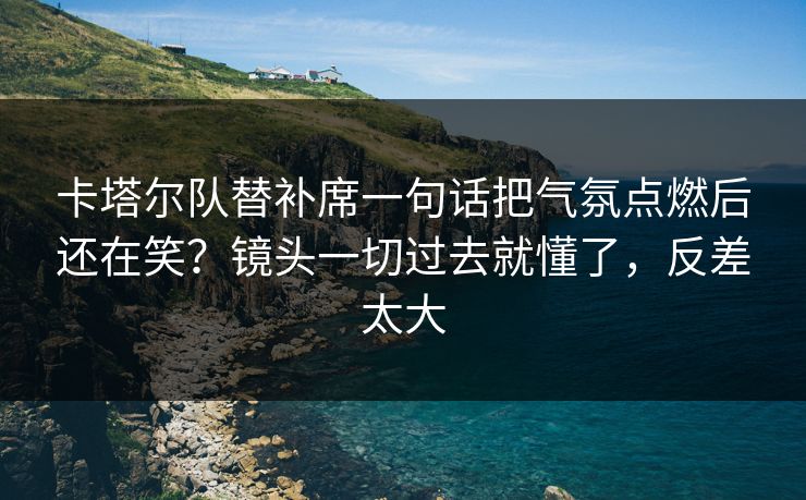 卡塔尔队替补席一句话把气氛点燃后还在笑？镜头一切过去就懂了，反差太大