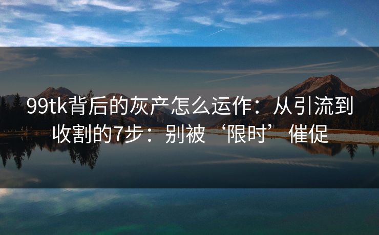 99tk背后的灰产怎么运作：从引流到收割的7步：别被‘限时’催促