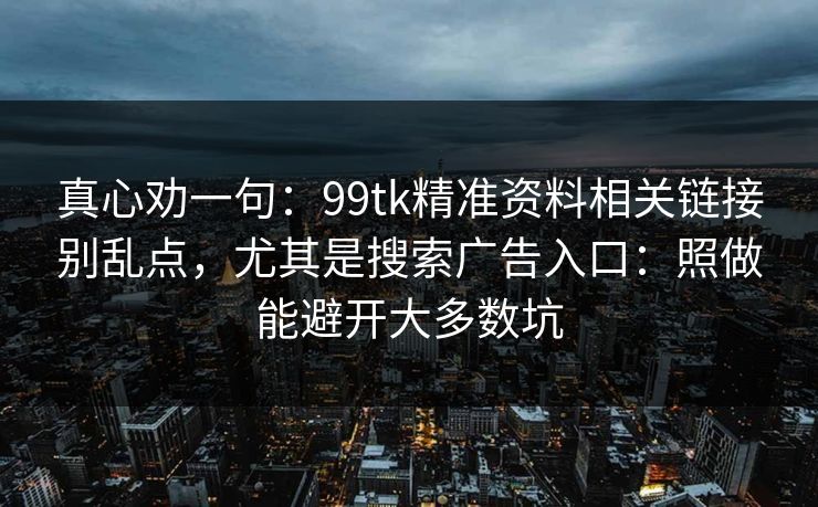 真心劝一句:99tk精准资料相关链接别乱点,尤其是搜索广告入口:照做能避开大多数坑 真心劝一句:99tk精准资料相关链接别乱点,尤其是搜索广告入口:照做能避开大多数坑